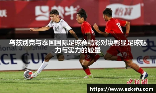 乌兹别克与泰国国际足球赛精彩对决彰显足球魅力与实力的较量