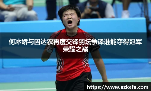 何冰娇与因达农再度交锋羽坛争锋谁能夺得冠军荣耀之巅